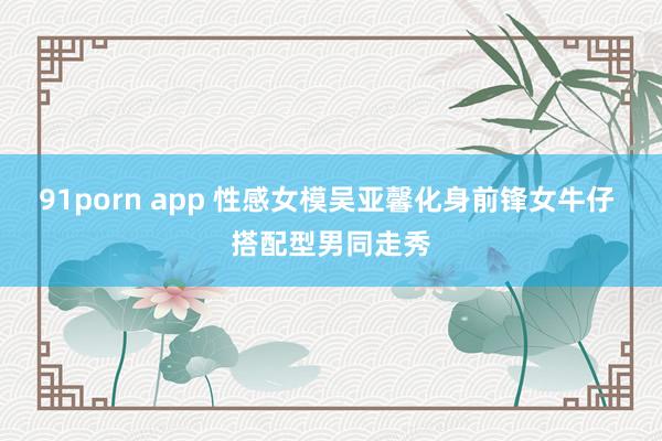 91porn app 性感女模吴亚馨化身前锋女牛仔 搭配型男同走秀