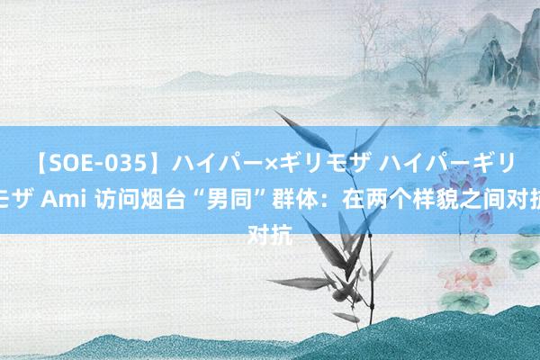 【SOE-035】ハイパー×ギリモザ ハイパーギリモザ Ami 访问烟台“男同”群体：在两个样貌之间对抗