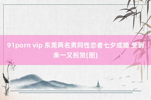 91porn vip 东莞两名男同性恋者七夕成婚 受到亲一又祝贺(图)