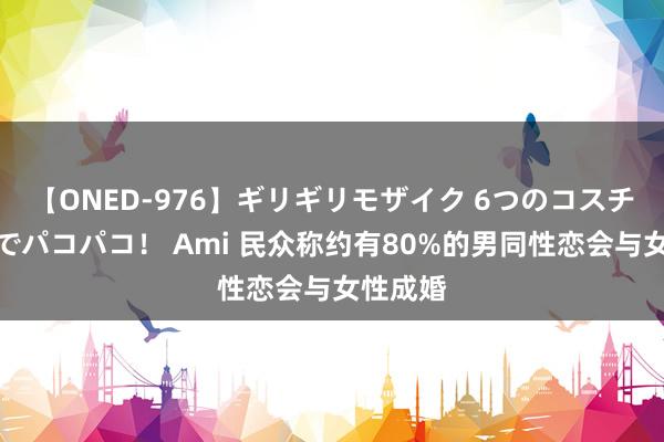 【ONED-976】ギリギリモザイク 6つのコスチュームでパコパコ！ Ami 民众称约有80%的男同性恋会与女性成婚