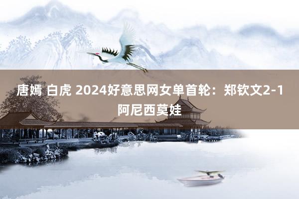 唐嫣 白虎 2024好意思网女单首轮：郑钦文2-1阿尼西莫娃