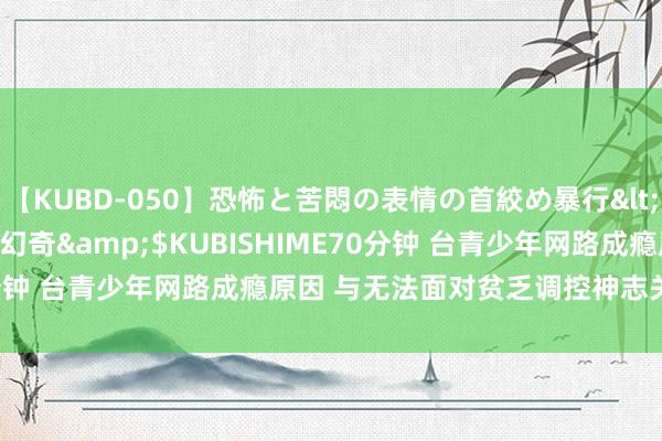 【KUBD-050】恐怖と苦悶の表情の首絞め暴行</a>2013-03-18幻奇&$KUBISHIME70分钟 台青少年网路成瘾原因 与无法面对贫乏调控神志关系 | 大纪元
