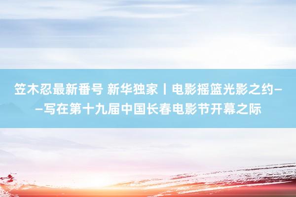 笠木忍最新番号 新华独家丨电影摇篮光影之约——写在第十九届中国长春电影节开幕之际