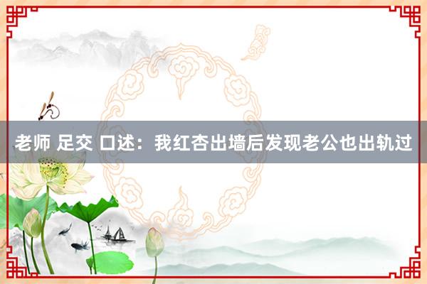 老师 足交 口述：我红杏出墙后发现老公也出轨过