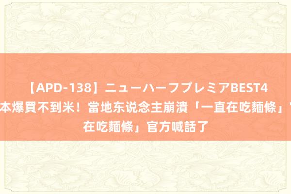 【APD-138】ニューハーフプレミアBEST4時間DX 日本爆買不到米！當地东说念主崩潰「一直在吃麵條」　官方喊話了