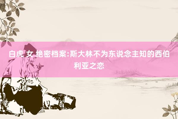 白虎 女 绝密档案:斯大林不为东说念主知的西伯利亚之恋