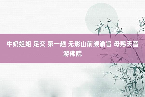 牛奶姐姐 足交 第一趟 无影山前颁谕旨 母赐天音游佛院