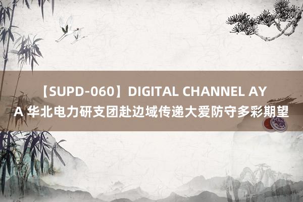 【SUPD-060】DIGITAL CHANNEL AYA 华北电力研支团赴边域传递大爱防守多彩期望