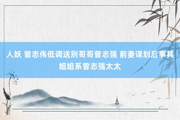 人妖 曾志伟低调送别哥哥曾志强 前妻谋划后事其姐姐系曾志强太太