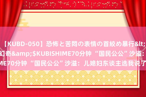 【KUBD-050】恐怖と苦悶の表情の首絞め暴行</a>2013-03-18幻奇&$KUBISHIME70分钟 “国民公公”沙溢：儿媳妇东谈主选我说了不算