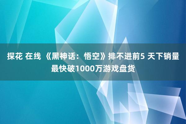 探花 在线 《黑神话：悟空》排不进前5 天下销量最快破1000万游戏盘货