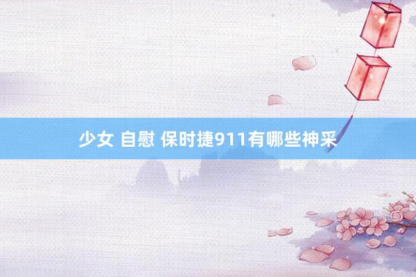 少女 自慰 保时捷911有哪些神采