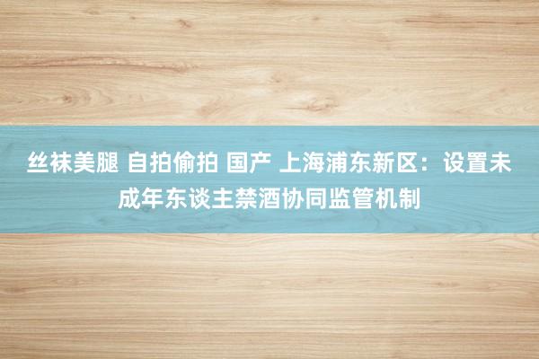 丝袜美腿 自拍偷拍 国产 上海浦东新区：设置未成年东谈主禁酒协同监管机制