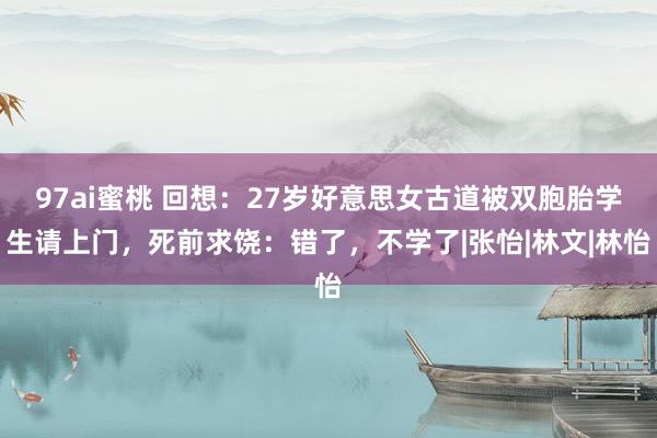 97ai蜜桃 回想：27岁好意思女古道被双胞胎学生请上门，死前求饶：错了，不学了|张怡|林文|林怡