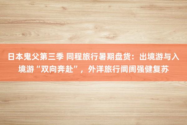 日本鬼父第三季 同程旅行暑期盘货：出境游与入境游“双向奔赴”，外洋旅行阛阓强健复苏