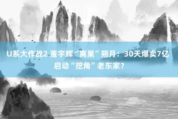 U系大作战2 董宇辉“离巢”朔月：30天爆卖7亿 启动“挖角”老东家？