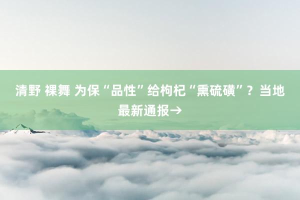 清野 裸舞 为保“品性”给枸杞“熏硫磺”？当地最新通报→