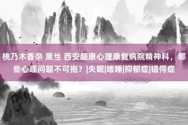 桃乃木香奈 黑丝 西安脑康心理康复病院精神科，哪些心理问题不可拖？|失眠|嗜睡|抑郁症|错愕症