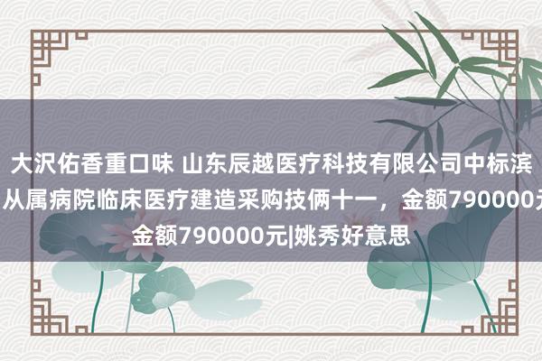 大沢佑香重口味 山东辰越医疗科技有限公司中标滨州医学院烟台从属病院临床医疗建造采购技俩十一，金额790000元|姚秀好意思