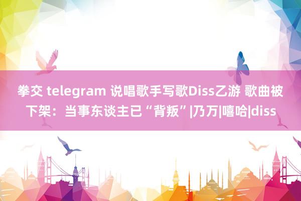 拳交 telegram 说唱歌手写歌Diss乙游 歌曲被下架:当事东谈主已“背叛”|乃万|嘻哈|diss