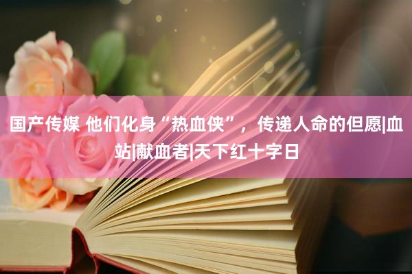 国产传媒 他们化身“热血侠”，传递人命的但愿|血站|献血者|天下红十字日