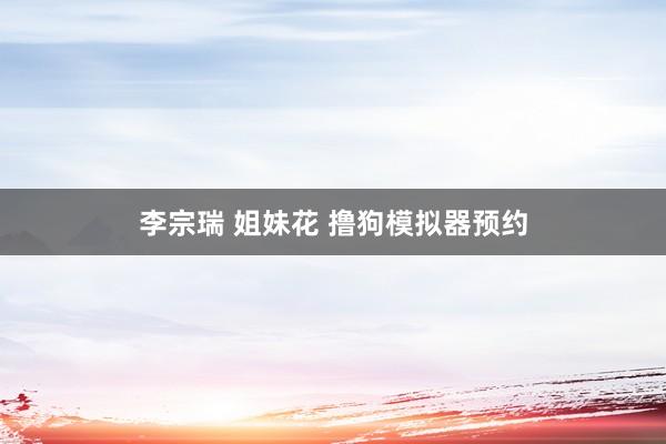 李宗瑞 姐妹花 撸狗模拟器预约