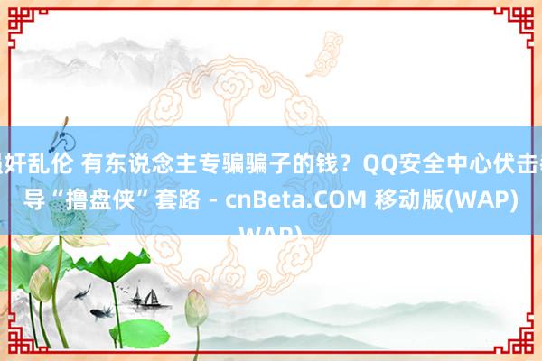 强奸乱伦 有东说念主专骗骗子的钱？QQ安全中心伏击教导“撸盘侠”套路 - cnBeta.COM 移动版(WAP)