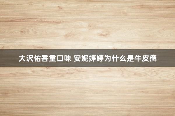 大沢佑香重口味 安妮婷婷为什么是牛皮癣