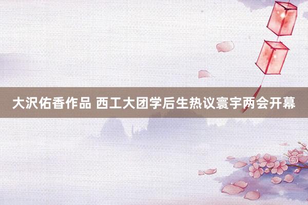 大沢佑香作品 西工大团学后生热议寰宇两会开幕