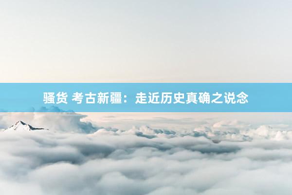 骚货 考古新疆：走近历史真确之说念