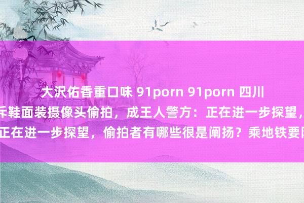 大沢佑香重口味 91porn 91porn 四川小伙乘地铁被两女子当众训斥鞋面装摄像头偷拍，成王人警方：正在进一步探望，偷拍者有哪些很是阐扬？乘地铁要防御什么？