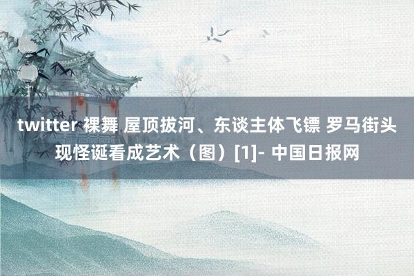 twitter 裸舞 屋顶拔河、东谈主体飞镖 罗马街头现怪诞看成艺术（图）[1]- 中国日报网