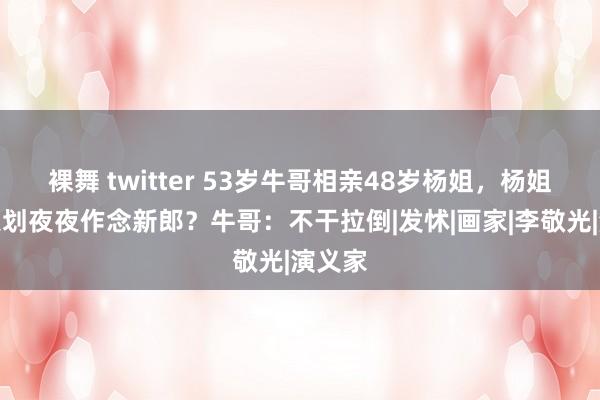 裸舞 twitter 53岁牛哥相亲48岁杨姐，杨姐：你策划夜夜作念新郎？牛哥：不干拉倒|发怵|画家|李敬光|演义家