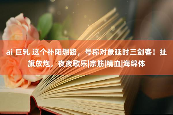 ai 巨乳 这个补阳想路，号称对象延时三剑客！扯旗放炮，夜夜歌乐|宗筋|精血|海绵体