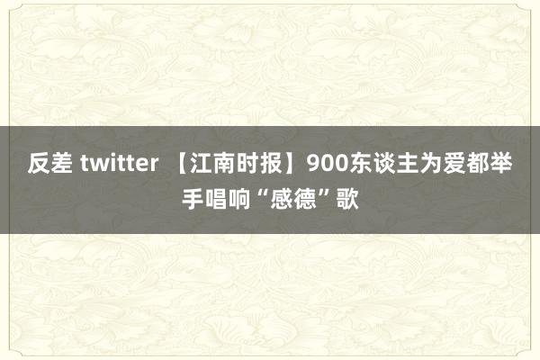 反差 twitter 【江南时报】900东谈主为爱都举手唱响“感德”歌