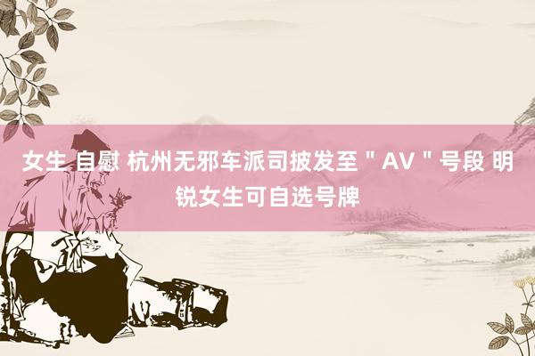 女生 自慰 杭州无邪车派司披发至＂AV＂号段 明锐女生可自选号牌