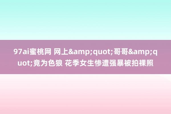 97ai蜜桃网 网上&quot;哥哥&quot;竟为色狼 花季女生惨遭强暴被拍裸照