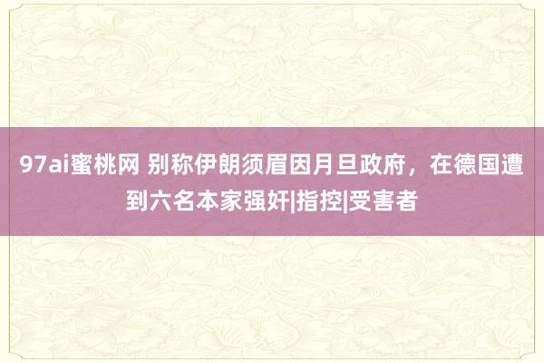 97ai蜜桃网 别称伊朗须眉因月旦政府，在德国遭到六名本家强奸|指控|受害者
