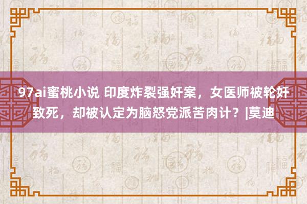 97ai蜜桃小说 印度炸裂强奸案，女医师被轮奸致死，却被认定为脑怒党派苦肉计？|莫迪