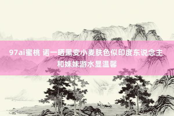 97ai蜜桃 诺一晒黑变小麦肤色似印度东说念主 和妹妹游水显温馨