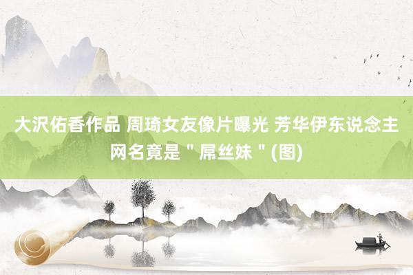 大沢佑香作品 周琦女友像片曝光 芳华伊东说念主网名竟是＂屌丝妹＂(图)