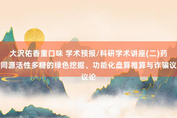 大沢佑香重口味 学术预报/科研学术讲座(二)药食同源活性多糖的绿色挖掘、功能化盘算推算与诈骗议论