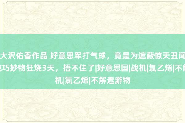 大沢佑香作品 好意思军打气球，竟是为遮蔽惊天丑闻！450吨巧妙物狂烧3天，捂不住了|好意思国|战机|氯乙烯|不解遨游物
