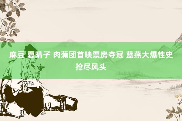 麻豆 夏晴子 肉蒲团首映票房夺冠 蓝燕大爆性史抢尽风头