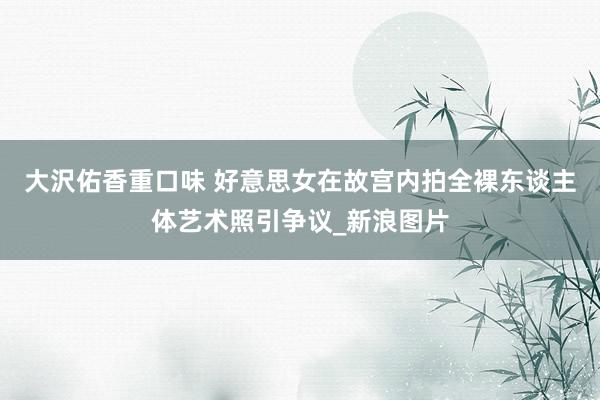 大沢佑香重口味 好意思女在故宫内拍全裸东谈主体艺术照引争议_新浪图片