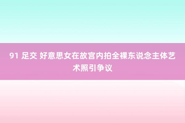 91 足交 好意思女在故宫内拍全裸东说念主体艺术照引争议
