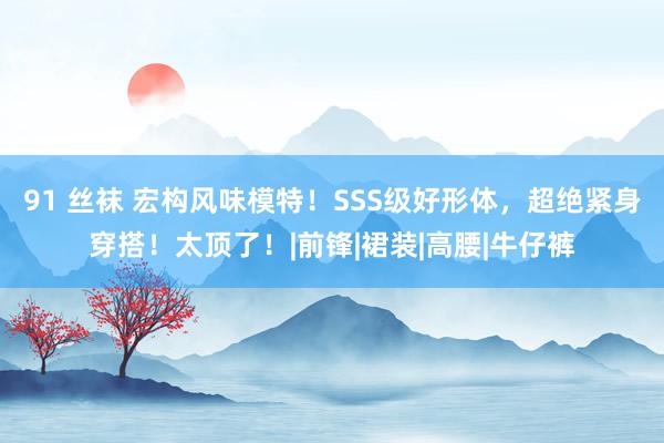 91 丝袜 宏构风味模特！SSS级好形体，超绝紧身穿搭！太顶了！|前锋|裙装|高腰|牛仔裤