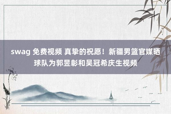 swag 免费视频 真挚的祝愿！新疆男篮官媒晒球队为郭昱彰和吴冠希庆生视频