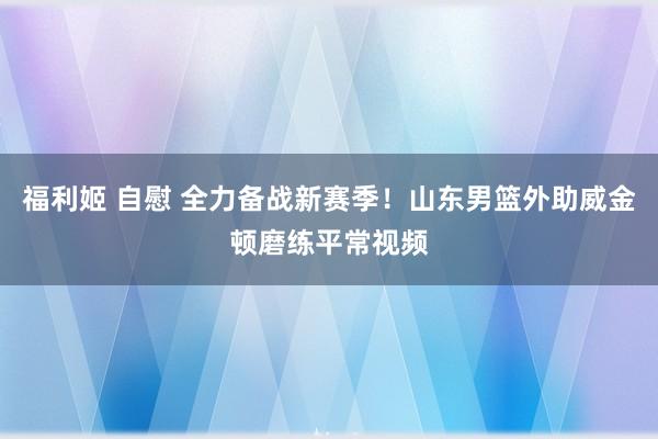 福利姬 自慰 全力备战新赛季！山东男篮外助威金顿磨练平常视频