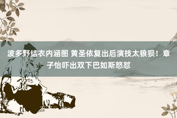 波多野结衣内涵图 黄圣依复出后演技太狼狈！章子怡吓出双下巴如斯怒怼
